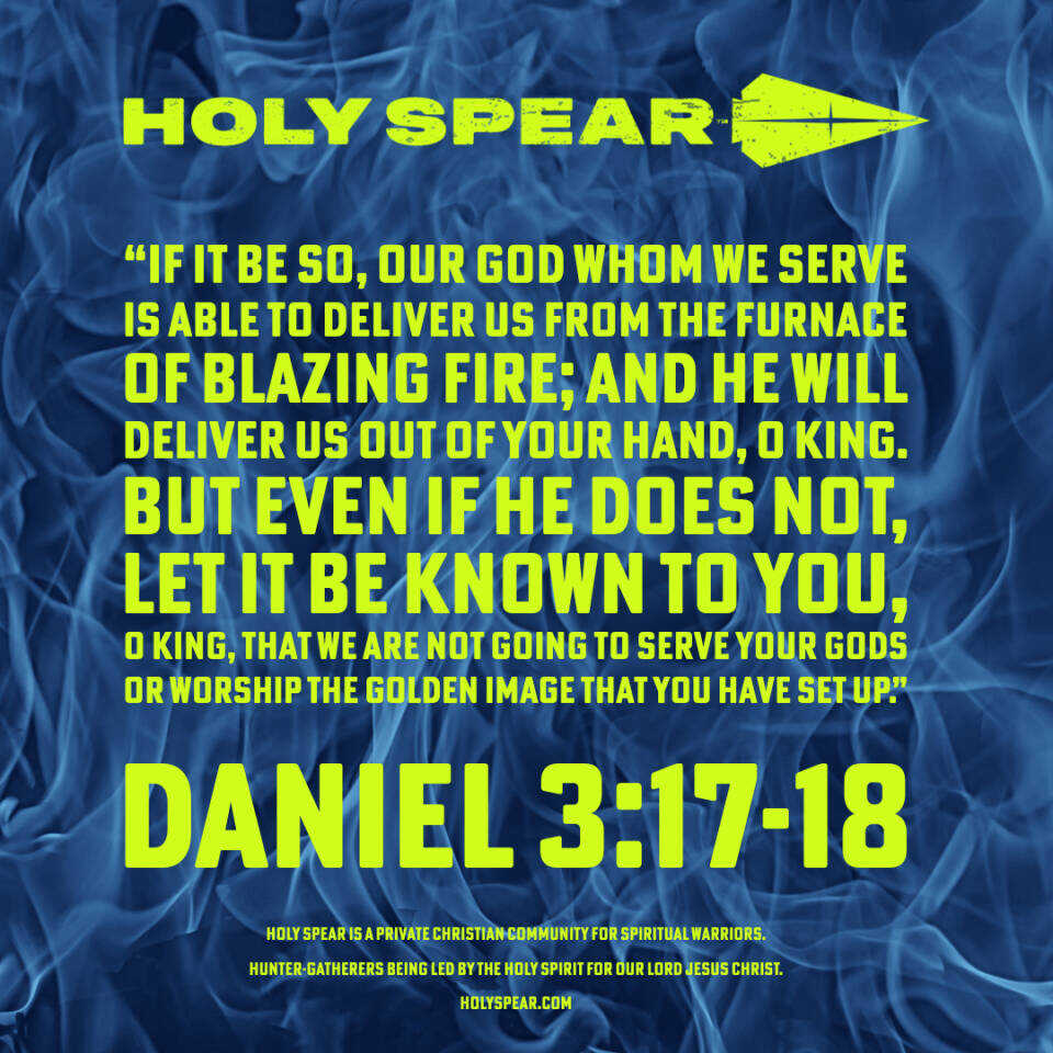 “If it be so, our God whom we serve is able to deliver us from the furnace of blazing fire; and He will deliver us out of your hand, O king.  But even if He does not, let it be known to you, O king, that we are not going to serve your gods or worship the golden image that you have set up.”  - Daniel 3:17-18